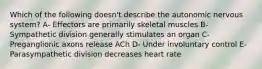 Which of the following doesn't describe the autonomic nervous system? A- Effectors are primarily skeletal muscles B- Sympathetic division generally stimulates an organ C- Preganglionic axons release ACh D- Under involuntary control E- Parasympathetic division decreases heart rate