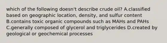 which of the following doesn't describe crude oil? A.classified based on geographic location, density, and sulfur content B.contains toxic organic compounds such as MAHs and PAHs C.generally composed of glycerol and triglycerides D.created by geological or geochemical processes