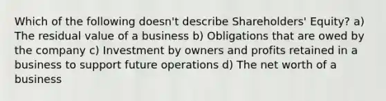 Which of the following doesn't describe Shareholders' Equity? a) The residual value of a business b) Obligations that are owed by the company c) Investment by owners and profits retained in a business to support future operations d) The net worth of a business