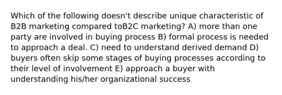 Which of the following doesn't describe unique characteristic of B2B marketing compared toB2C marketing? A) more than one party are involved in buying process B) formal process is needed to approach a deal. C) need to understand derived demand D) buyers often skip some stages of buying processes according to their level of involvement E) approach a buyer with understanding his/her organizational success