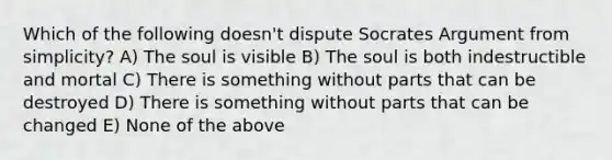 Which of the following doesn't dispute Socrates Argument from simplicity? A) The soul is visible B) The soul is both indestructible and mortal C) There is something without parts that can be destroyed D) There is something without parts that can be changed E) None of the above