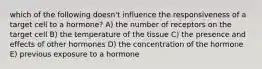 which of the following doesn't influence the responsiveness of a target cell to a hormone? A) the number of receptors on the target cell B) the temperature of the tissue C) the presence and effects of other hormones D) the concentration of the hormone E) previous exposure to a hormone