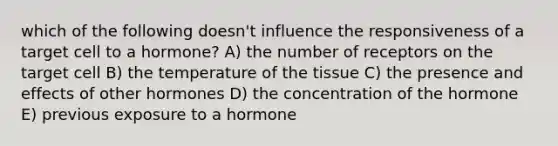 which of the following doesn't influence the responsiveness of a target cell to a hormone? A) the number of receptors on the target cell B) the temperature of the tissue C) the presence and effects of other hormones D) the concentration of the hormone E) previous exposure to a hormone