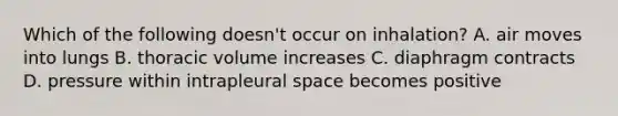 Which of the following doesn't occur on inhalation? A. air moves into lungs B. thoracic volume increases C. diaphragm contracts D. pressure within intrapleural space becomes positive