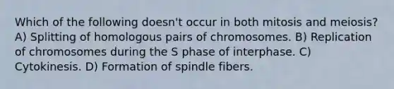 Which of the following doesn't occur in both mitosis and meiosis? A) Splitting of homologous pairs of chromosomes. B) Replication of chromosomes during the S phase of interphase. C) Cytokinesis. D) Formation of spindle fibers.