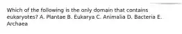 Which of the following is the only domain that contains eukaryotes? A. Plantae B. Eukarya C. Animalia D. Bacteria E. Archaea