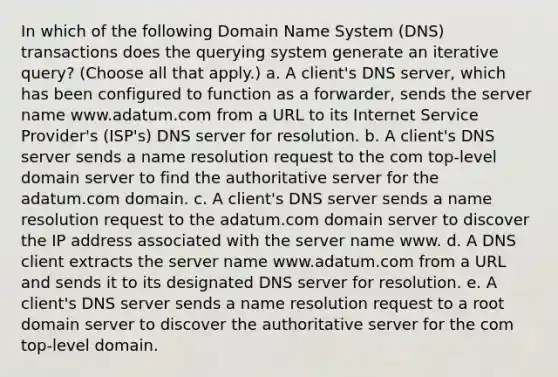 In which of the following Domain Name System (DNS) transactions does the querying system generate an iterative query? (Choose all that apply.) a. A client's DNS server, which has been configured to function as a forwarder, sends the server name www.adatum.com from a URL to its Internet Service Provider's (ISP's) DNS server for resolution. b. A client's DNS server sends a name resolution request to the com top-level domain server to find the authoritative server for the adatum.com domain. c. A client's DNS server sends a name resolution request to the adatum.com domain server to discover the IP address associated with the server name www. d. A DNS client extracts the server name www.adatum.com from a URL and sends it to its designated DNS server for resolution. e. A client's DNS server sends a name resolution request to a root domain server to discover the authoritative server for the com top-level domain.