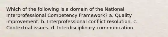 Which of the following is a domain of the National Interprofessional Competency Framework? a. Quality improvement. b. Interprofessional conflict resolution. c. Contextual issues. d. Interdisciplinary communication.