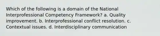 Which of the following is a domain of the National Interprofessional Competency Framework? a. Quality improvement. b. Interprofessional conflict resolution. c. Contextual issues. d. Interdisciplinary communication