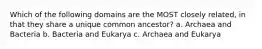 Which of the following domains are the MOST closely related, in that they share a unique common ancestor? a. Archaea and Bacteria b. Bacteria and Eukarya c. Archaea and Eukarya