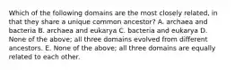 Which of the following domains are the most closely related, in that they share a unique common ancestor? A. archaea and bacteria B. archaea and eukarya C. bacteria and eukarya D. None of the above; all three domains evolved from different ancestors. E. None of the above; all three domains are equally related to each other.