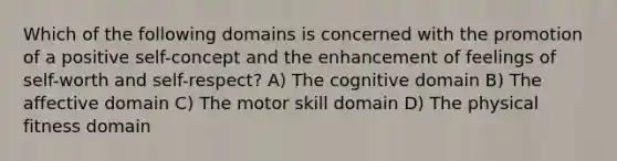 Which of the following domains is concerned with the promotion of a positive self-concept and the enhancement of feelings of self-worth and self-respect? A) The cognitive domain B) The affective domain C) The motor skill domain D) The physical fitness domain