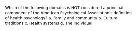 Which of the following domains is NOT considered a principal component of the American Psychological Association's definition of health psychology? a. Family and community b. Cultural traditions c. Health systems d. The individual