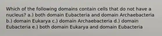 Which of the following domains contain cells that do not have a nucleus? a.) both domain Eubacteria and domain Archaebacteria b.) domain Eukarya c.) domain Archaebacteria d.) domain Eubacteria e.) both domain Eukarya and domain Eubacteria