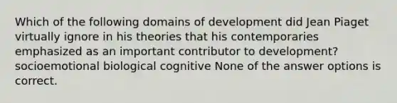 Which of the following domains of development did Jean Piaget virtually ignore in his theories that his contemporaries emphasized as an important contributor to development? socioemotional biological cognitive None of the answer options is correct.