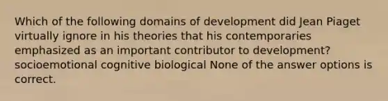 Which of the following domains of development did Jean Piaget virtually ignore in his theories that his contemporaries emphasized as an important contributor to development? socioemotional cognitive biological None of the answer options is correct.