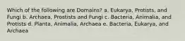 Which of the following are Domains? a. Eukarya, Protists, and Fungi b. Archaea, Prostists and Fungi c. Bacteria, Animalia, and Protists d. Planta, Animalia, Archaea e. Bacteria, Eukarya, and Archaea