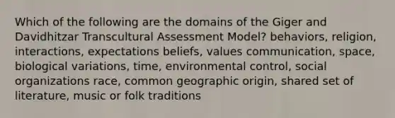 Which of the following are the domains of the Giger and Davidhitzar Transcultural Assessment Model? behaviors, religion, interactions, expectations beliefs, values communication, space, biological variations, time, environmental control, social organizations race, common geographic origin, shared set of literature, music or folk traditions