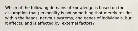 Which of the following domains of knowledge is based on the assumption that personality is not something that merely resides within the heads, nervous systems, and genes of individuals, but it affects, and is affected by, external factors?