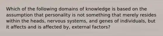 Which of the following domains of knowledge is based on the assumption that personality is not something that merely resides within the heads, nervous systems, and genes of individuals, but it affects and is affected by, external factors?