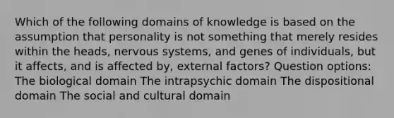 Which of the following domains of knowledge is based on the assumption that personality is not something that merely resides within the heads, nervous systems, and genes of individuals, but it affects, and is affected by, external factors? Question options: The biological domain The intrapsychic domain The dispositional domain The social and cultural domain