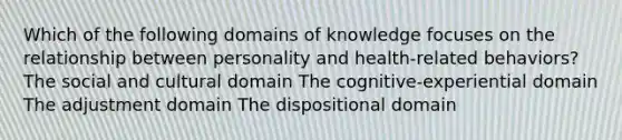 Which of the following domains of knowledge focuses on the relationship between personality and health-related behaviors? The social and cultural domain The cognitive-experiential domain The adjustment domain The dispositional domain