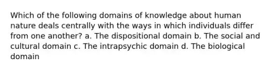 Which of the following domains of knowledge about human nature deals centrally with the ways in which individuals differ from one another? a. The dispositional domain b. The social and cultural domain c. The intrapsychic domain d. The biological domain