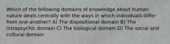 Which of the following domains of knowledge about human nature deals centrally with the ways in which individuals differ from one another? A) The dispositional domain B) The intrapsychic domain C) The biological domain D) The social and cultural domain