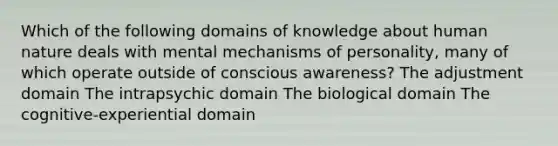 Which of the following domains of knowledge about human nature deals with mental mechanisms of personality, many of which operate outside of conscious awareness? The adjustment domain The intrapsychic domain The biological domain The cognitive-experiential domain