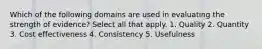 Which of the following domains are used in evaluating the strength of evidence? Select all that apply. 1. Quality 2. Quantity 3. Cost effectiveness 4. Consistency 5. Usefulness