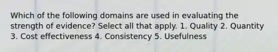 Which of the following domains are used in evaluating the strength of evidence? Select all that apply. 1. Quality 2. Quantity 3. Cost effectiveness 4. Consistency 5. Usefulness