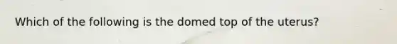 Which of the following is the domed top of the uterus?