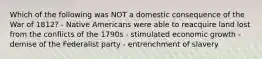 Which of the following was NOT a domestic consequence of the War of 1812? - Native Americans were able to reacquire land lost from the conflicts of the 1790s - stimulated economic growth - demise of the Federalist party - entrenchment of slavery