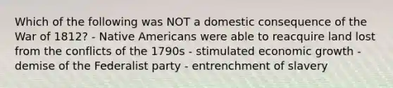 Which of the following was NOT a domestic consequence of the War of 1812? - Native Americans were able to reacquire land lost from the conflicts of the 1790s - stimulated economic growth - demise of the Federalist party - entrenchment of slavery