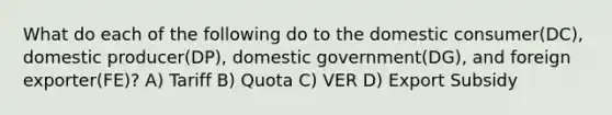 What do each of the following do to the domestic consumer(DC), domestic producer(DP), domestic government(DG), and foreign exporter(FE)? A) Tariff B) Quota C) VER D) Export Subsidy