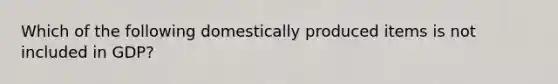 Which of the following domestically produced items is not included in GDP?