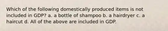 Which of the following domestically produced items is not included in GDP? a. a bottle of shampoo b. a hairdryer c. a haircut d. All of the above are included in GDP.