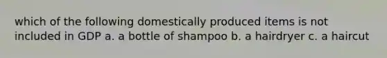 which of the following domestically produced items is not included in GDP a. a bottle of shampoo b. a hairdryer c. a haircut