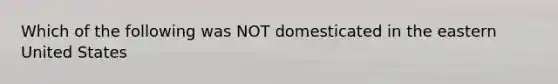 Which of the following was NOT domesticated in the eastern United States