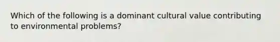 Which of the following is a dominant cultural value contributing to environmental problems?