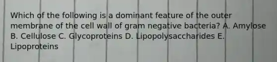 Which of the following is a dominant feature of the outer membrane of the cell wall of gram negative bacteria? A. Amylose B. Cellulose C. Glycoproteins D. Lipopolysaccharides E. Lipoproteins