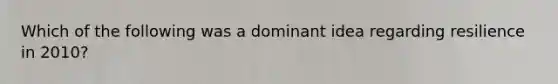 Which of the following was a dominant idea regarding resilience in 2010?