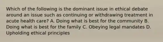 Which of the following is the dominant issue in ethical debate around an issue such as continuing or withdrawing treatment in acute health care? A. Doing what is best for the community B. Doing what is best for the family C. Obeying legal mandates D. Upholding ethical principles