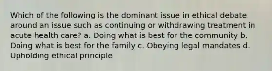 Which of the following is the dominant issue in ethical debate around an issue such as continuing or withdrawing treatment in acute health care? a. Doing what is best for the community b. Doing what is best for the family c. Obeying legal mandates d. Upholding ethical principle