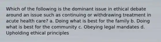 Which of the following is the dominant issue in ethical debate around an issue such as continuing or withdrawing treatment in acute health care? a. Doing what is best for the family b. Doing what is best for the community c. Obeying legal mandates d. Upholding ethical principles