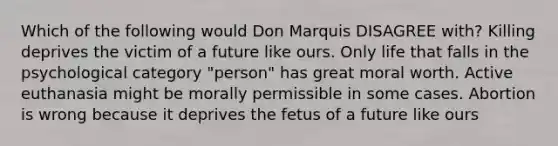 Which of the following would Don Marquis DISAGREE with? Killing deprives the victim of a future like ours. Only life that falls in the psychological category "person" has great moral worth. Active euthanasia might be morally permissible in some cases. Abortion is wrong because it deprives the fetus of a future like ours