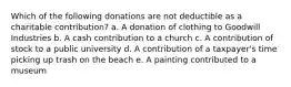 Which of the following donations are not deductible as a charitable contribution? a. A donation of clothing to Goodwill Industries b. A cash contribution to a church c. A contribution of stock to a public university d. A contribution of a taxpayer's time picking up trash on the beach e. A painting contributed to a museum