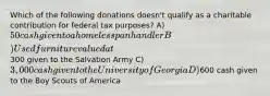 Which of the following donations doesn't qualify as a charitable contribution for federal tax purposes? A) 50 cash given to a homeless panhandler B) Used furniture valued at300 given to the Salvation Army C) 3,000 cash given to the University of Georgia D)600 cash given to the Boy Scouts of America