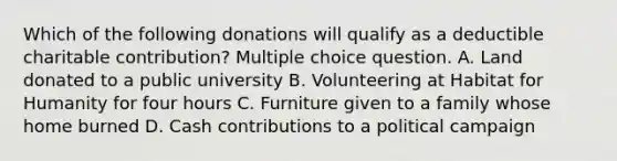 Which of the following donations will qualify as a deductible charitable contribution? Multiple choice question. A. Land donated to a public university B. Volunteering at Habitat for Humanity for four hours C. Furniture given to a family whose home burned D. Cash contributions to a political campaign