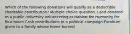 Which of the following donations will qualify as a deductible charitable contribution? Multiple choice question. Land donated to a public university Volunteering at Habitat for Humanity for four hours Cash contributions to a political campaign Furniture given to a family whose home burned